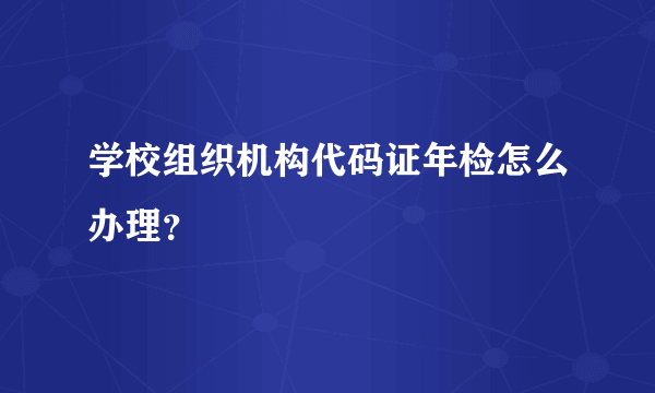 学校组织机构代码证年检怎么办理？