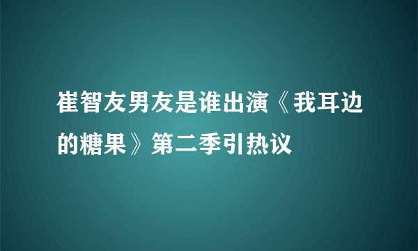 崔智友男友是谁出演《我耳边的糖果》第二季引热议