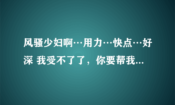 风骚少妇啊…用力…快点…好深 我受不了了，你要帮我……-情感口述