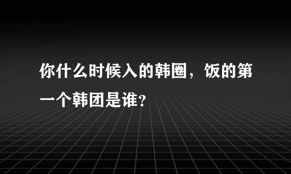 你什么时候入的韩圈，饭的第一个韩团是谁？