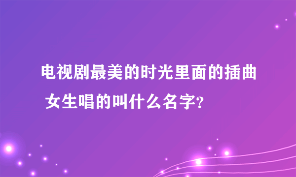 电视剧最美的时光里面的插曲 女生唱的叫什么名字？