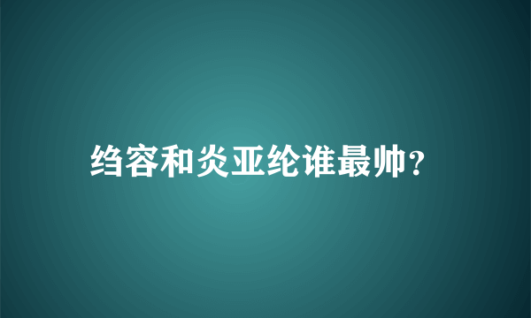 绉容和炎亚纶谁最帅？