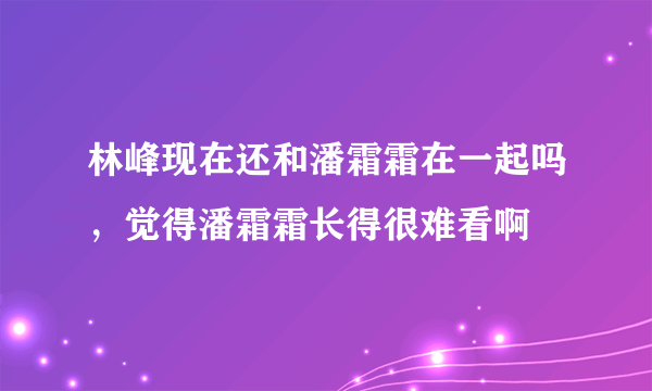 林峰现在还和潘霜霜在一起吗，觉得潘霜霜长得很难看啊