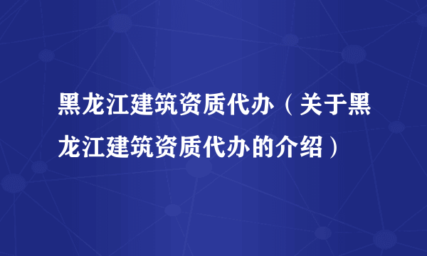 黑龙江建筑资质代办（关于黑龙江建筑资质代办的介绍）