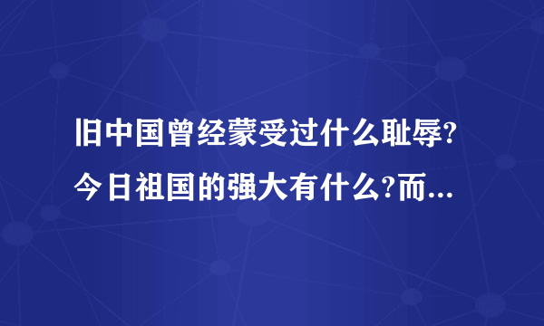 旧中国曾经蒙受过什么耻辱?今日祖国的强大有什么?而且是最主要的哦!帮帮我吧!告诉我吧!