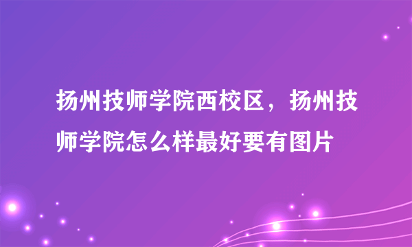 扬州技师学院西校区，扬州技师学院怎么样最好要有图片