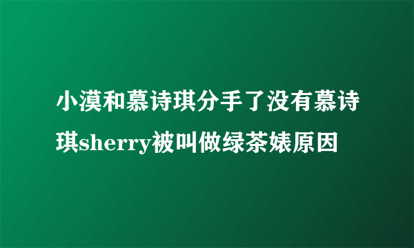 小漠和慕诗琪分手了没有慕诗琪sherry被叫做绿茶婊原因