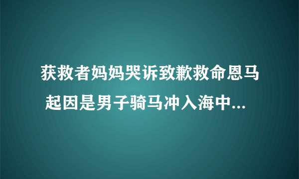 获救者妈妈哭诉致歉救命恩马 起因是男子骑马冲入海中救下男孩？