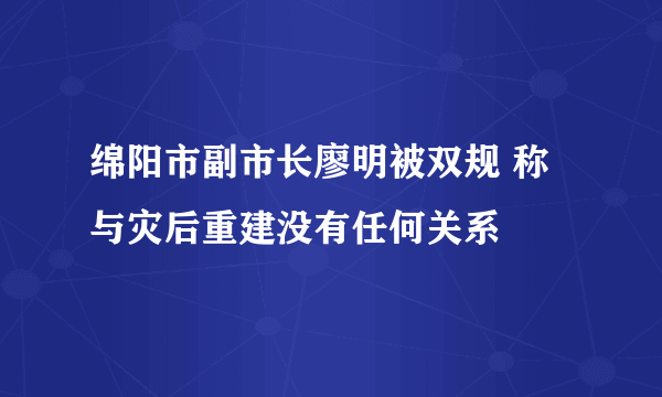 绵阳市副市长廖明被双规 称与灾后重建没有任何关系