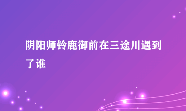 阴阳师铃鹿御前在三途川遇到了谁