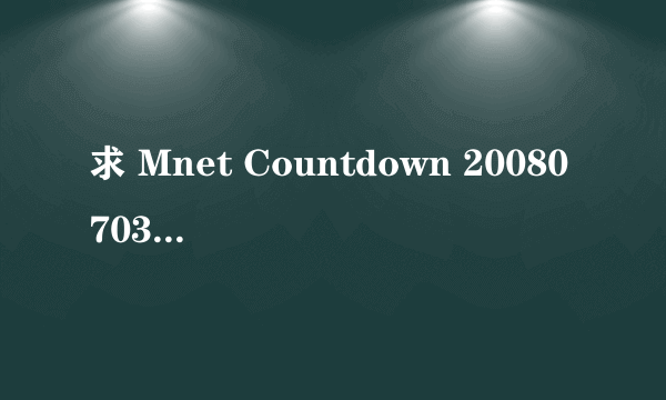 求 Mnet Countdown 20080703 全场版下载 及最新级数