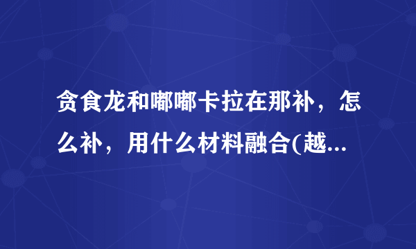 贪食龙和嘟嘟卡拉在那补，怎么补，用什么材料融合(越详细越好)