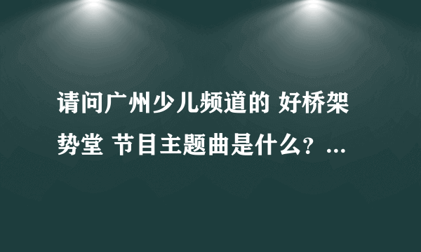 请问广州少儿频道的 好桥架势堂 节目主题曲是什么？谁唱的？