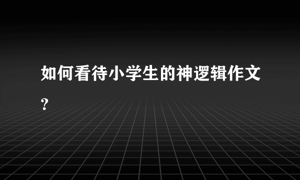 如何看待小学生的神逻辑作文？