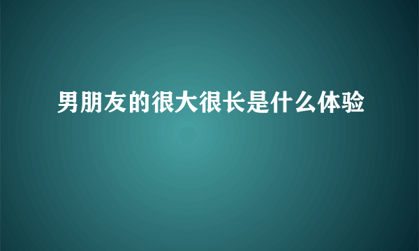 男朋友的很大很长是什么体验