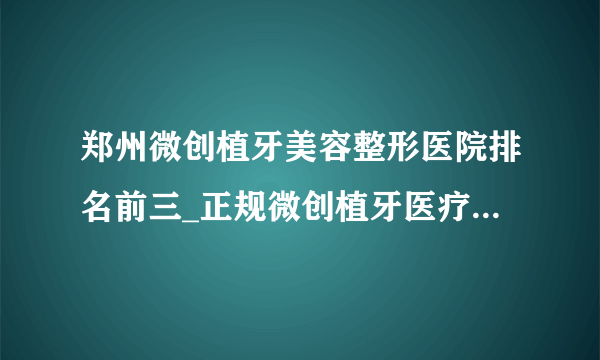 郑州微创植牙美容整形医院排名前三_正规微创植牙医疗整形医院排行榜【附价格】