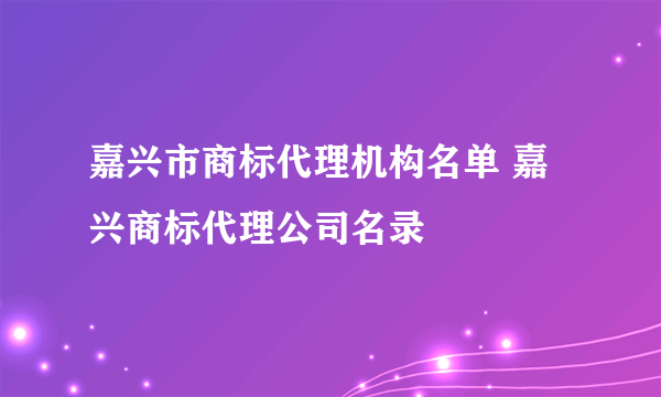 嘉兴市商标代理机构名单 嘉兴商标代理公司名录