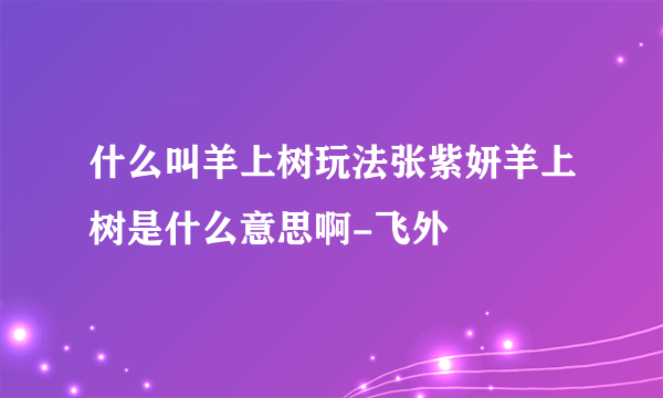 什么叫羊上树玩法张紫妍羊上树是什么意思啊-飞外