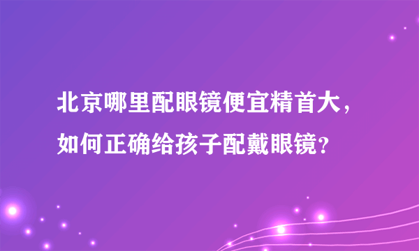 北京哪里配眼镜便宜精首大，如何正确给孩子配戴眼镜？