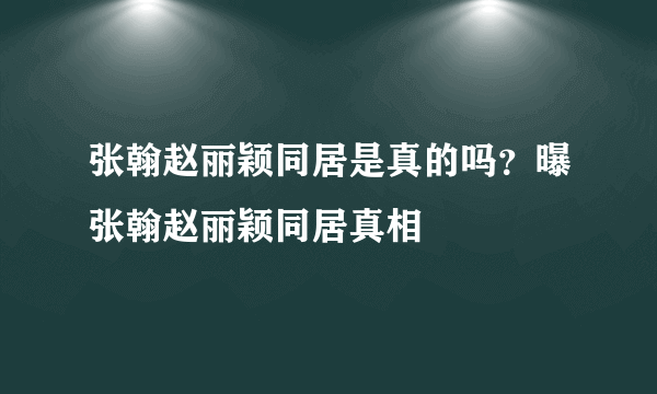 张翰赵丽颖同居是真的吗？曝张翰赵丽颖同居真相