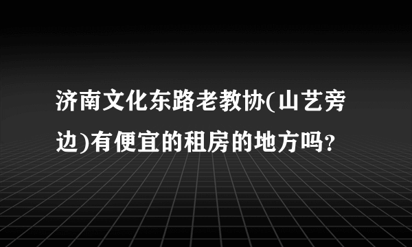 济南文化东路老教协(山艺旁边)有便宜的租房的地方吗？