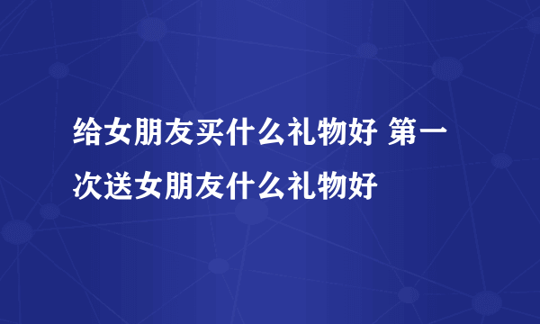 给女朋友买什么礼物好 第一次送女朋友什么礼物好