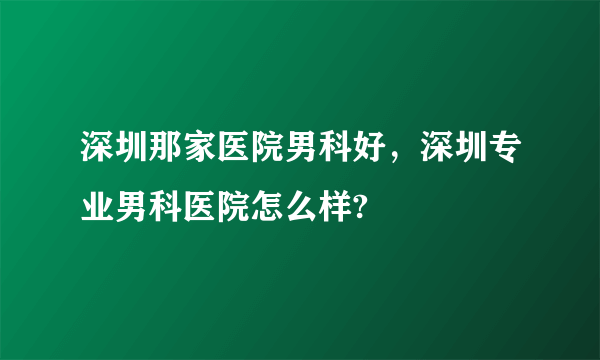 深圳那家医院男科好，深圳专业男科医院怎么样?