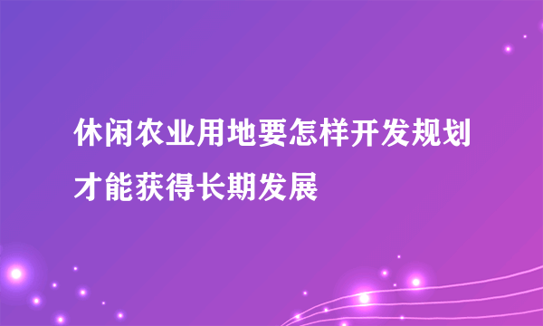 休闲农业用地要怎样开发规划才能获得长期发展