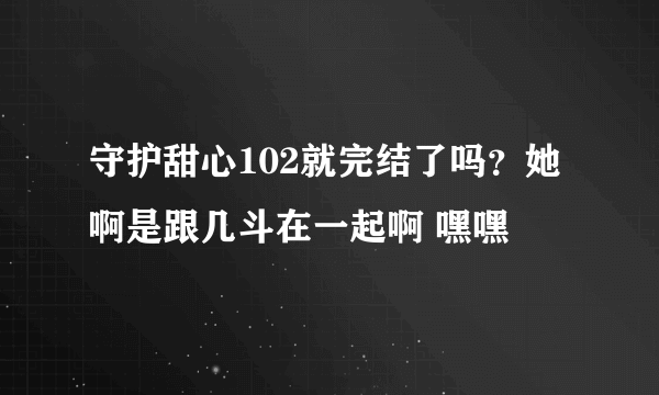 守护甜心102就完结了吗？她啊是跟几斗在一起啊 嘿嘿