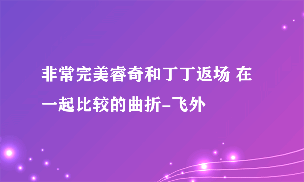 非常完美睿奇和丁丁返场 在一起比较的曲折-飞外