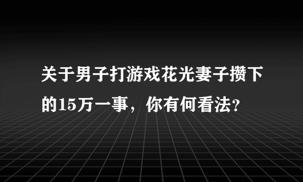 关于男子打游戏花光妻子攒下的15万一事，你有何看法？