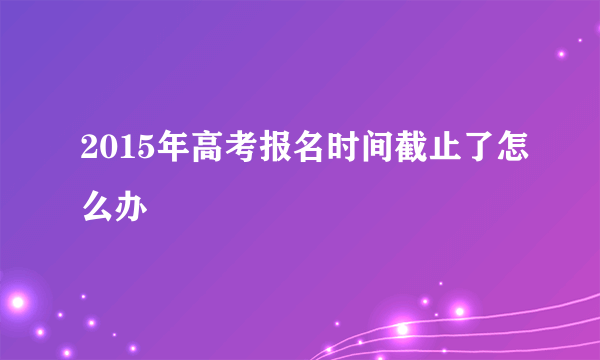 2015年高考报名时间截止了怎么办