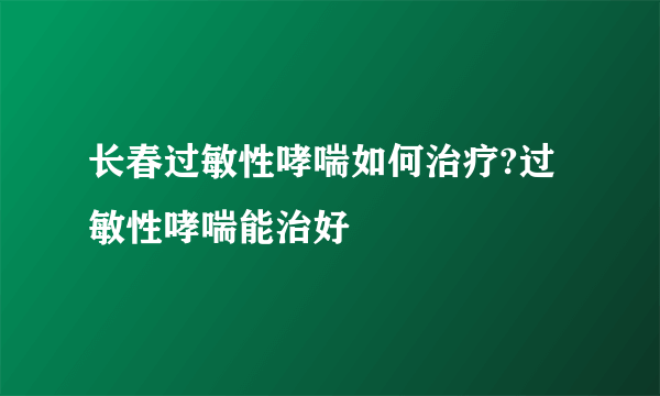 长春过敏性哮喘如何治疗?过敏性哮喘能治好