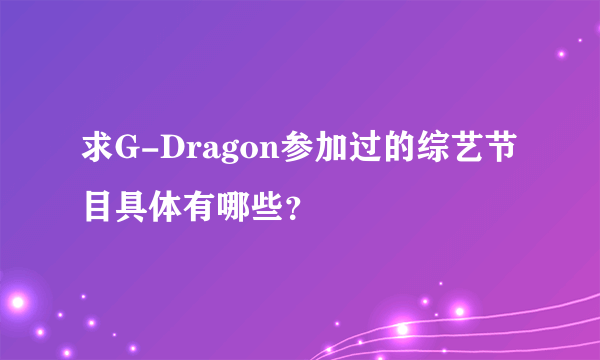 求G-Dragon参加过的综艺节目具体有哪些？