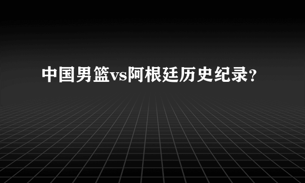 中国男篮vs阿根廷历史纪录？