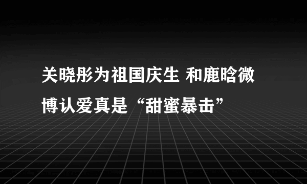 关晓彤为祖国庆生 和鹿晗微博认爱真是“甜蜜暴击”