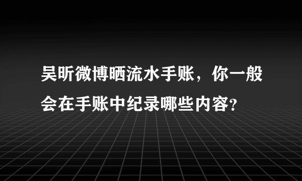 吴昕微博晒流水手账，你一般会在手账中纪录哪些内容？