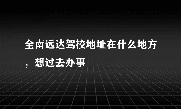 全南远达驾校地址在什么地方，想过去办事