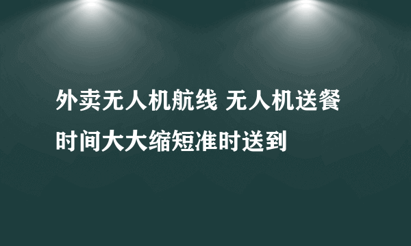 外卖无人机航线 无人机送餐时间大大缩短准时送到