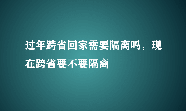 过年跨省回家需要隔离吗，现在跨省要不要隔离