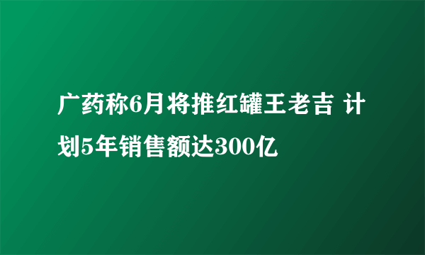 广药称6月将推红罐王老吉 计划5年销售额达300亿