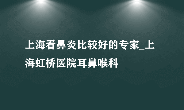 上海看鼻炎比较好的专家_上海虹桥医院耳鼻喉科