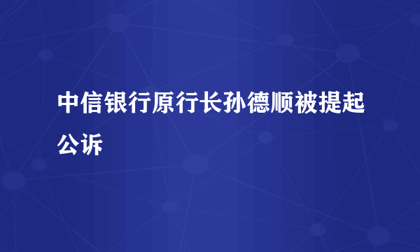 中信银行原行长孙德顺被提起公诉