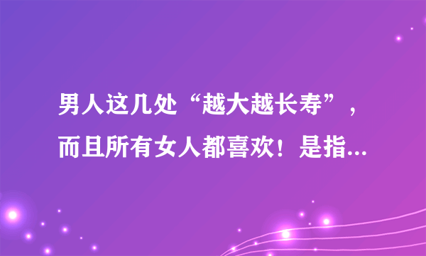 男人这几处“越大越长寿”，而且所有女人都喜欢！是指的什么越大越长寿？