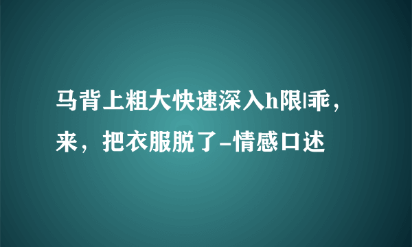 马背上粗大快速深入h限|乖，来，把衣服脱了-情感口述