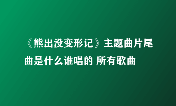 《熊出没变形记》主题曲片尾曲是什么谁唱的 所有歌曲