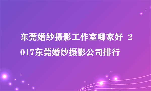 东莞婚纱摄影工作室哪家好  2017东莞婚纱摄影公司排行