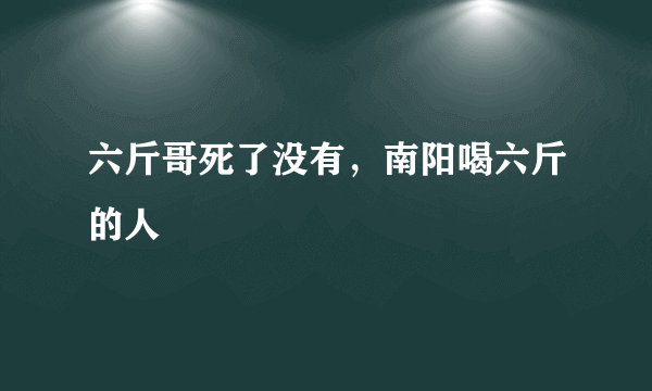 六斤哥死了没有，南阳喝六斤的人