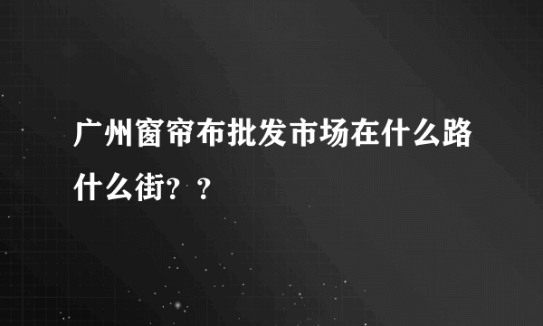 广州窗帘布批发市场在什么路什么街？？