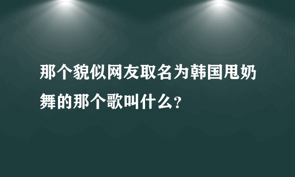 那个貌似网友取名为韩国甩奶舞的那个歌叫什么？